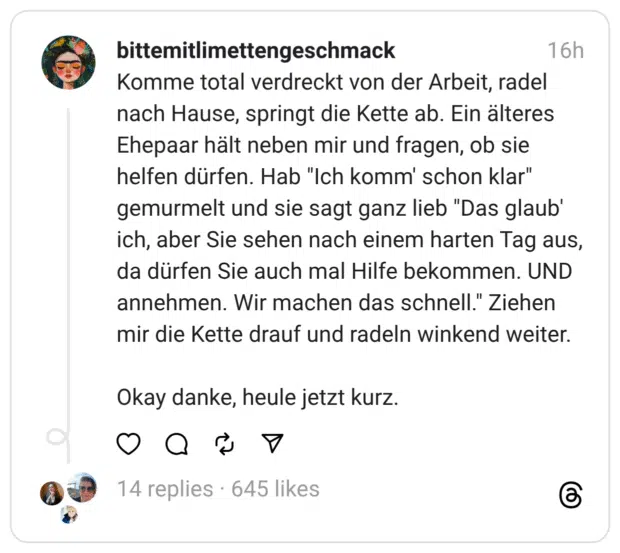 Komme total verdreckt von der Arbeit, radel nach Hause, springt die Kette ab. Ein älteres Ehepaar hält neben mir und fragen, ob sie helfen dürfen. Hab "Ich komm' schon klar" gemurmelt und sie sagt ganz lieb "Das glaub' ich, aber Sie sehen nach einem harten Tag aus, da dürfen Sie auch mal Hilfe bekommen. UND annehmen. Wir machen das schnell." Ziehen mir die Kette drauf und radeln winkend weiter. Okay danke, heule jetzt kurz.