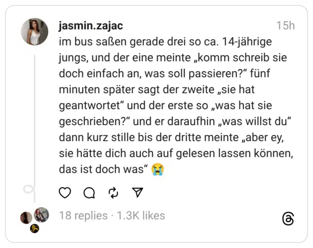 im bus saßen gerade drei so ca. 14-jährige jungs, und der eine meinte „komm schreib sie doch einfach an, was soll passieren?“ fünf minuten später sagt der zweite „sie hat geantwortet“ und der erste so „was hat sie geschrieben?“ und er daraufhin „was willst du“ dann kurz stille bis der dritte meinte „aber ey, sie hätte dich auch auf gelesen lassen können, das ist doch was“ 😭