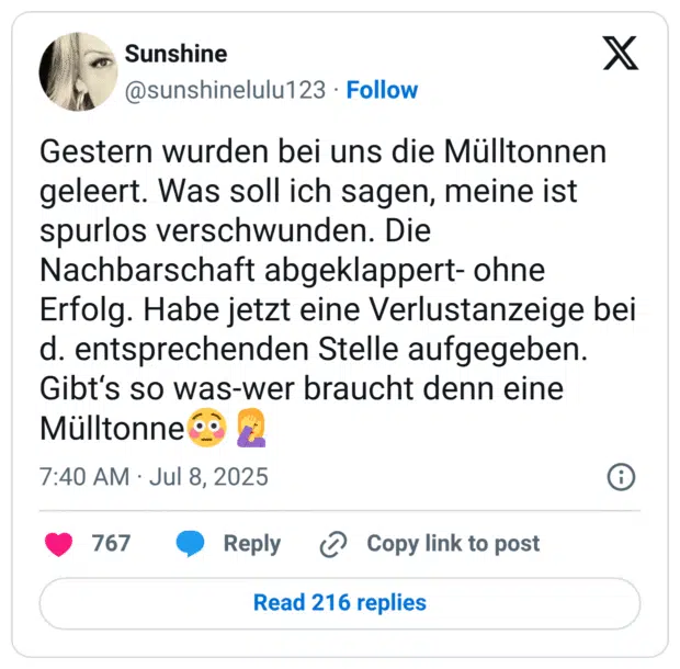 Gestern wurden bei uns die Mülltonnen geleert. Was soll ich sagen, meine ist spurlos verschwunden. Die Nachbarschaft abgeklappert- ohne Erfolg. Habe jetzt eine Verlustanzeige bei d. entsprechenden Stelle aufgegeben. Gibt‘s so was-wer braucht denn eine Mülltonne:verlegen::frau_schlägt_sich_die_hand_vors_gesicht: