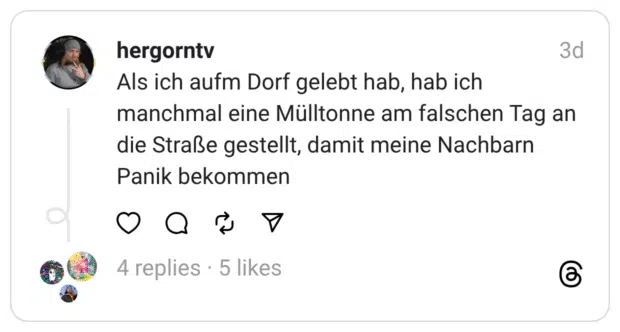 Als ich aufm Dorf gelebt hab, hab ich manchmal eine Mülltonne am falschen Tag an die Straße gestellt, damit meine Nachbarn Panik bekommen