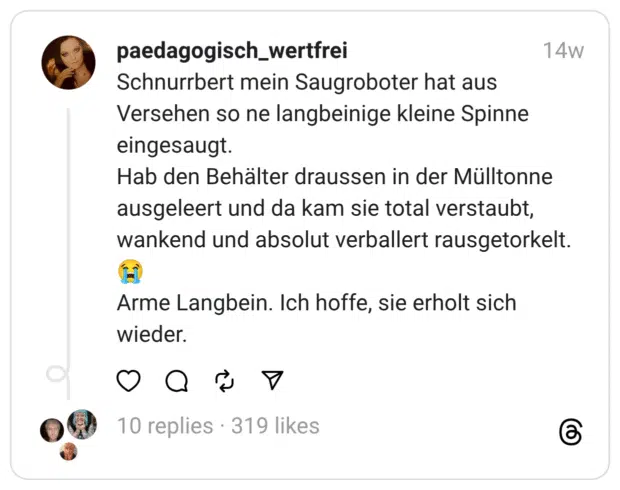 Schnurrbert mein Saugroboter hat aus Versehen so ne langbeinige kleine Spinne eingesaugt. Hab den Behälter draussen in der Mülltonne ausgeleert und da kam sie total verstaubt, wankend und absolut verballert rausgetorkelt. :schluchzen: Arme Langbein. Ich hoffe, sie erholt sich wieder.