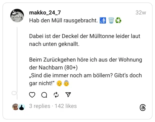 Hab den Müll rausgebracht. :müll_in_eimer: :papierkorb::recyceln: Dabei ist der Deckel der Mülltonne leider laut nach unten geknallt. Beim Zurückgehen höre ich aus der Wohnung der Nachbarn (80+) „Sind die immer noch am böllern? Gibt’s doch gar nicht!” :älterer_mann::ältere_frau: