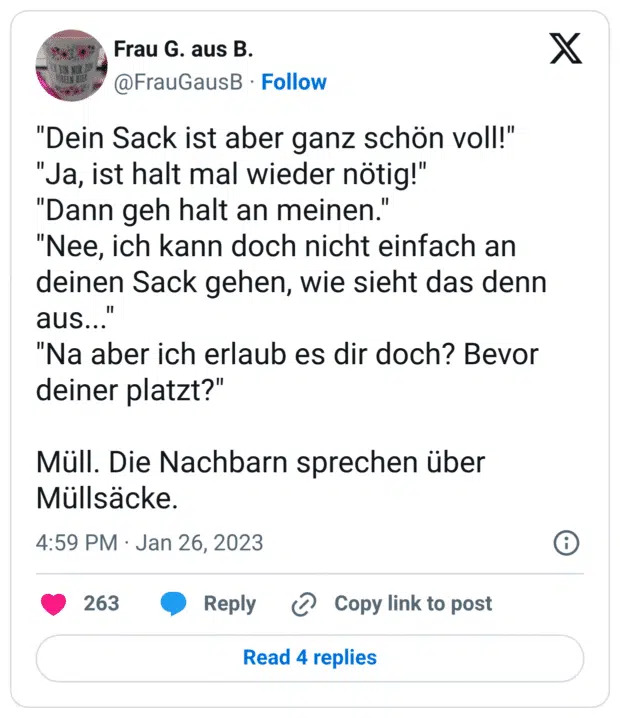 "Dein Sack ist aber ganz schön voll!" "Ja, ist halt mal wieder nötig!" "Dann geh halt an meinen." "Nee, ich kann doch nicht einfach an deinen Sack gehen, wie sieht das denn aus..." "Na aber ich erlaub es dir doch? Bevor deiner platzt?" Müll. Die Nachbarn sprechen über Müllsäcke.
