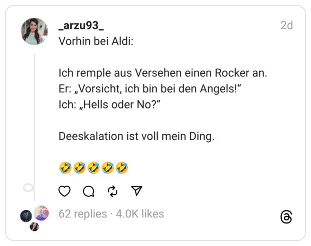 Vorhin bei Aldi: Ich remple aus Versehen einen Rocker an. Er: „Vorsicht, ich bin bei den Angels!“ Ich: „Hells oder No?“ Deeskalation ist voll mein Ding. 🤣🤣🤣🤣🤣