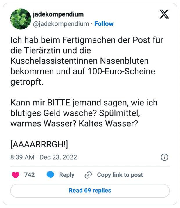 Ich hab beim Fertigmachen der Post für die Tierärztin und die Kuschelassistentinnen Nasenbluten bekommen und auf 100-Euro-Scheine getropft. Kann mir BITTE jemand sagen, wie ich blutiges Geld wasche? Spülmittel, warmes Wasser? Kaltes Wasser? [AAAARRRGH!]