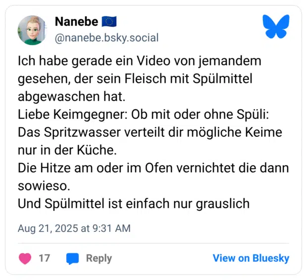 Ich habe gerade ein Video von jemandem gesehen, der sein Fleisch mit Spülmittel abgewaschen hat. Liebe Keimgegner: Ob mit oder ohne Spüli: Das Spritzwasser verteilt dir mögliche Keime nur in der Küche. Die Hitze am oder im Ofen vernichtet die dann sowieso. Und Spülmittel ist einfach nur grauslich