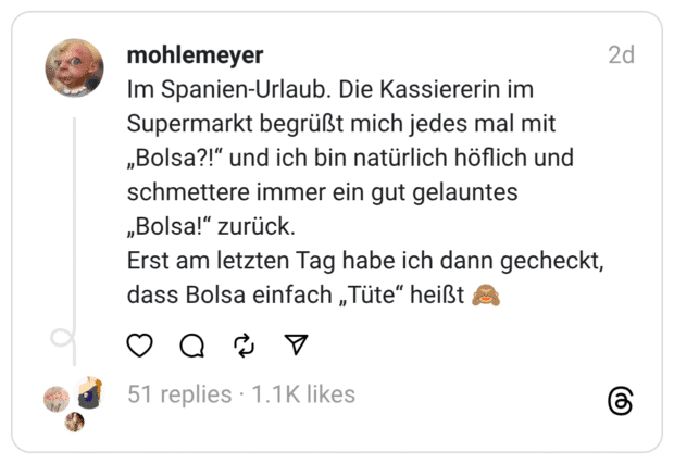 Im Spanien-Urlaub. Die Kassiererin im Supermarkt begrüßt mich jedes mal mit „Bolsa?!“ und ich bin natürlich höflich und schmettere immer ein gut gelauntes „Bolsa!“ zurück. Erst am letzten Tag habe ich dann gecheckt, dass Bolsa einfach „Tüte“ heißt 🙈