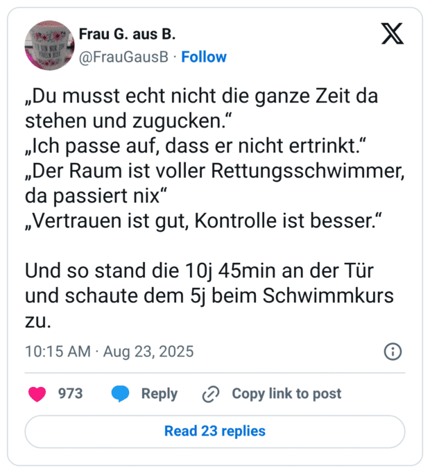 „Du musst echt nicht die ganze Zeit da stehen und zugucken.“ „Ich passe auf, dass er nicht ertrinkt.“ „Der Raum ist voller Rettungsschwimmer, da passiert nix“ „Vertrauen ist gut, Kontrolle ist besser.“ Und so stand die 10j 45min an der Tür und schaute dem 5j beim Schwimmkurs zu.