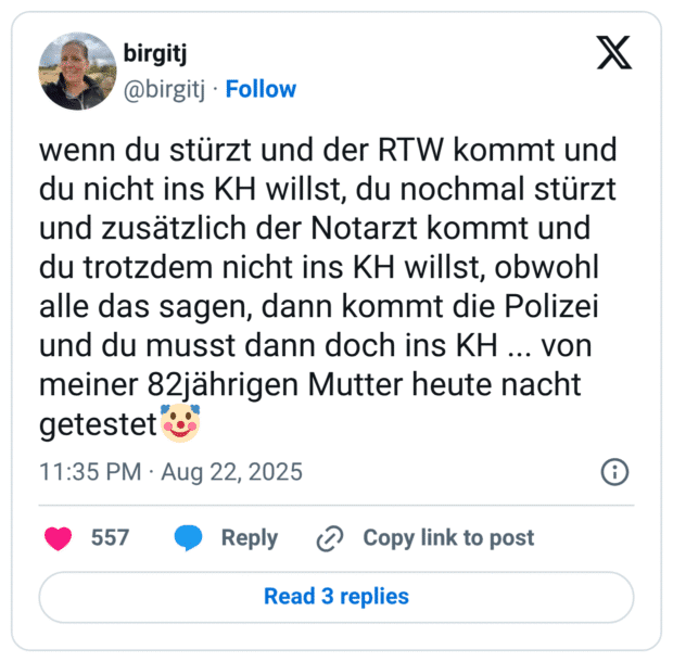 wenn du stürzt und der RTW kommt und du nicht ins KH willst, du nochmal stürzt und zusätzlich der Notarzt kommt und du trotzdem nicht ins KH willst, obwohl alle das sagen, dann kommt die Polizei und du musst dann doch ins KH ... von meiner 82jährigen Mutter heute nacht getestet🤡
