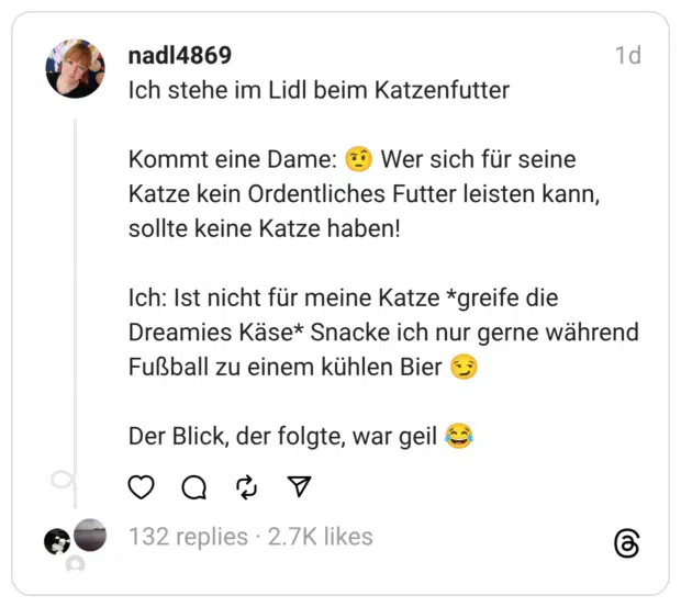 Ich stehe im Lidl beim Katzenfutter Kommt eine Dame: 🤨 Wer sich für seine Katze kein Ordentliches Futter leisten kann, sollte keine Katze haben! Ich: Ist nicht für meine Katze *greife die Dreamies Käse* Snacke ich nur gerne während Fußball zu einem kühlen Bier 😏 Der Blick, der folgte, war geil 😂