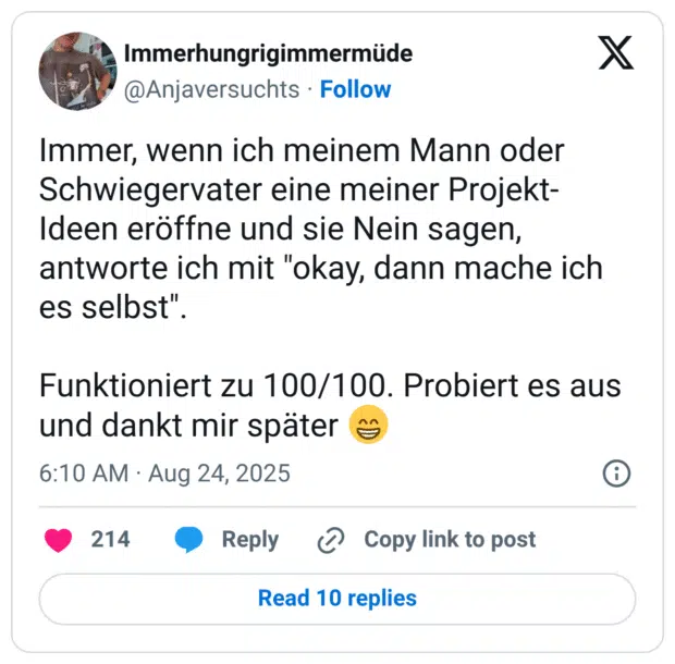 Immer, wenn ich meinem Mann oder Schwiegervater eine meiner Projekt-Ideen eröffne und sie Nein sagen, antworte ich mit "okay, dann mache ich es selbst". Funktioniert zu 100/100. Probiert es aus und dankt mir später 😁