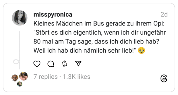 Kleines Mädchen im Bus gerade zu ihrem Opi: "Stört es dich eigentlich, wenn ich dir ungefähr 80 mal am Tag sage, dass ich dich lieb hab? Weil ich hab dich nämlich sehr lieb!" 🥹