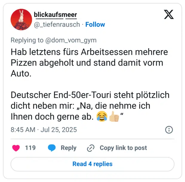 Hab letztens fürs Arbeitsessen mehrere Pizzen abgeholt und stand damit vorm Auto. Deutscher End-50er-Touri steht plötzlich dicht neben mir: „Na, die nehme ich Ihnen doch gerne ab. 😂👍🏼“