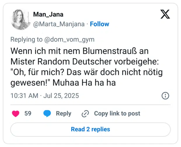 Wenn ich mit nem Blumenstrauß an Mister Random Deutscher vorbeigehe: "Oh, für mich? Das wär doch nicht nötig gewesen!" Muhaa Ha ha ha