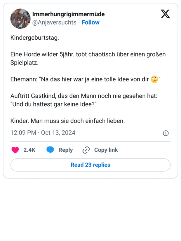 Kindergeburtstag. Eine Horde wilder 5jähr. tobt chaotisch über einen großen Spielplatz. Ehemann: "Na das hier war ja eine tolle Idee von dir 🙄" Auftritt Gastkind, das den Mann noch nie gesehen hat: "Und du hattest gar keine Idee?" Kinder. Man muss sie doch einfach lieben.