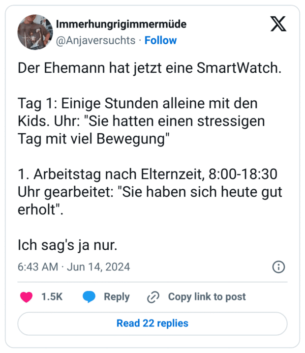 Der Ehemann hat jetzt eine SmartWatch. Tag 1: Einige Stunden alleine mit den Kids. Uhr: "Sie hatten einen stressigen Tag mit viel Bewegung" 1. Arbeitstag nach Elternzeit, 8:00-18:30 Uhr gearbeitet: "Sie haben sich heute gut erholt". Ich sag's ja nur.