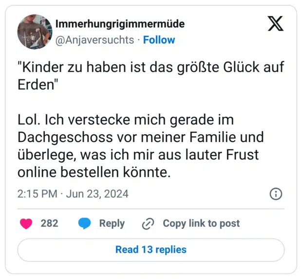 "Kinder zu haben ist das größte Glück auf Erden" Lol. Ich verstecke mich gerade im Dachgeschoss vor meiner Familie und überlege, was ich mir aus lauter Frust online bestellen könnte.