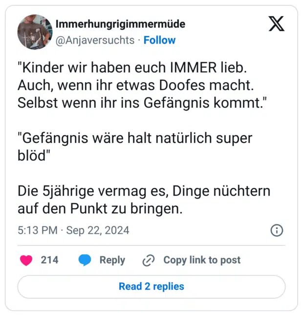 "Kinder wir haben euch IMMER lieb. Auch, wenn ihr etwas Doofes macht. Selbst wenn ihr ins Gefängnis kommt." "Gefängnis wäre halt natürlich super blöd" Die 5jährige vermag es, Dinge nüchtern auf den Punkt zu bringen.