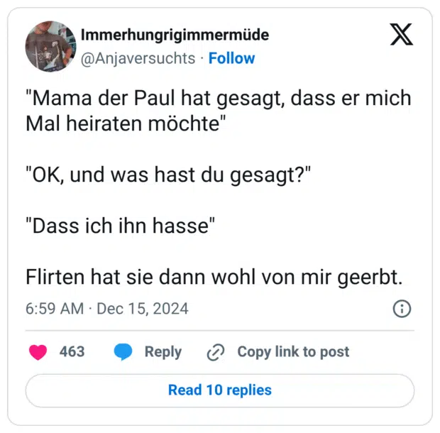 "Mama der Paul hat gesagt, dass er mich Mal heiraten möchte" "OK, und was hast du gesagt?" "Dass ich ihn hasse" Flirten hat sie dann wohl von mir geerbt.