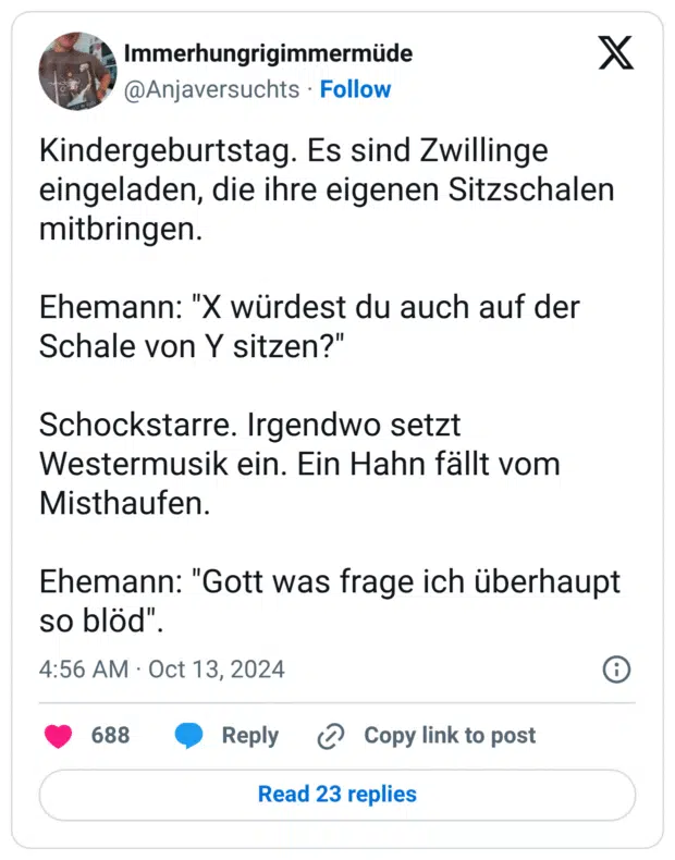 Kindergeburtstag. Es sind Zwillinge eingeladen, die ihre eigenen Sitzschalen mitbringen. Ehemann: "X würdest du auch auf der Schale von Y sitzen?" Schockstarre. Irgendwo setzt Westermusik ein. Ein Hahn fällt vom Misthaufen. Ehemann: "Gott was frage ich überhaupt so blöd".