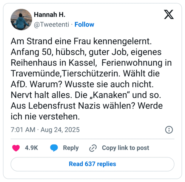 Am Strand eine Frau kennengelernt. Anfang 50, hübsch, guter Job, eigenes Reihenhaus in Kassel, Ferienwohnung in Travemünde,Tierschützerin. Wählt die AfD. Warum? Wusste sie auch nicht. Nervt halt alles. Die „Kanaken“ und so. Aus Lebensfrust Nazis wählen? Werde ich nie verstehen.
