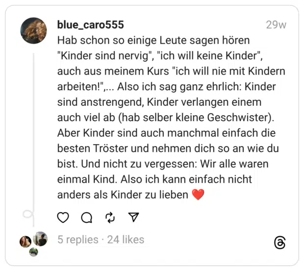 Hab schon so einige Leute sagen hören "Kinder sind nervig", "ich will keine Kinder", auch aus meinem Kurs "ich will nie mit Kindern arbeiten!",... Also ich sag ganz ehrlich: Kinder sind anstrengend, Kinder verlangen einem auch viel ab (hab selber kleine Geschwister). Aber Kinder sind auch manchmal einfach die besten Tröster und nehmen dich so an wie du bist. Und nicht zu vergessen: Wir alle waren einmal Kind. Also ich kann einfach nicht anders als Kinder zu lieben ❤️