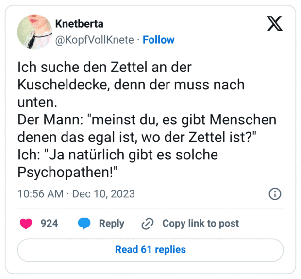 Ich suche den Zettel an der Kuscheldecke, denn der muss nach unten. Der Mann: "meinst du, es gibt Menschen denen das egal ist, wo der Zettel ist?" Ich: "Ja natürlich gibt es solche Psychopathen!"