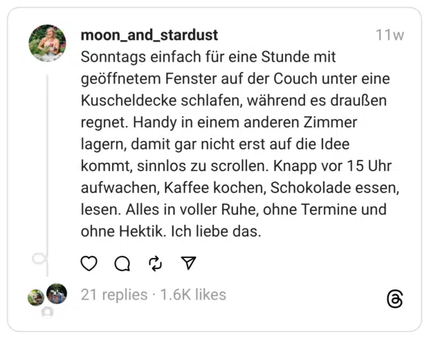 onntags einfach für eine Stunde mit geöffnetem Fenster auf der Couch unter eine Kuscheldecke schlafen, während es draußen regnet. Handy in einem anderen Zimmer lagern, damit gar nicht erst auf die Idee kommt, sinnlos zu scrollen. Knapp vor 15 Uhr aufwachen, Kaffee kochen, Schokolade essen, lesen. Alles in voller Ruhe, ohne Termine und ohne Hektik. Ich liebe das.
