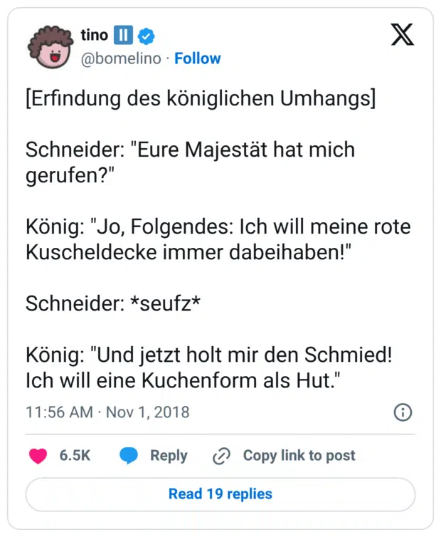 [Erfindung des königlichen Umhangs] Schneider: "Eure Majestät hat mich gerufen?" König: "Jo, Folgendes: Ich will meine rote Kuscheldecke immer dabeihaben!" Schneider: *seufz* König: "Und jetzt holt mir den Schmied! Ich will eine Kuchenform als Hut."
