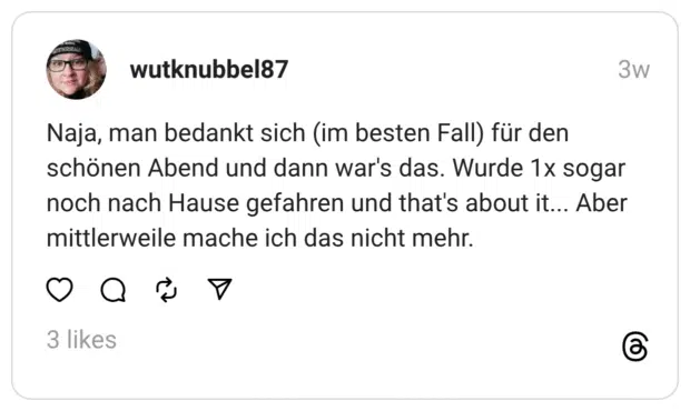 wutknubbel87 01.08.2025 Naja, man bedankt sich (im besten Fall) für den schönen Abend und dann war's das. Wurde 1x sogar noch nach Hause gefahren und that's about it... Aber mittlerweile mache ich das nicht mehr.