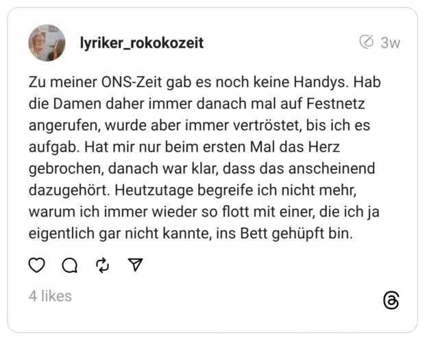 Zu meiner ONS-Zeit gab es noch keine Handys. Hab die Damen daher immer danach mal auf Festnetz angerufen, wurde aber immer vertröstet, bis ich es aufgab. Hat mir nur beim ersten Mal das Herz gebrochen, danach war klar, dass das anscheinend dazugehört. Heutzutage begreife ich nicht mehr, warum ich immer wieder so flott mit einer, die ich ja eigentlich gar nicht kannte, ins Bett gehüpft bin.