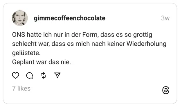ONS hatte ich nur in der Form, dass es so grottig schlecht war, dass es mich nach keiner Wiederholung gelüstete. Geplant war das nie.
