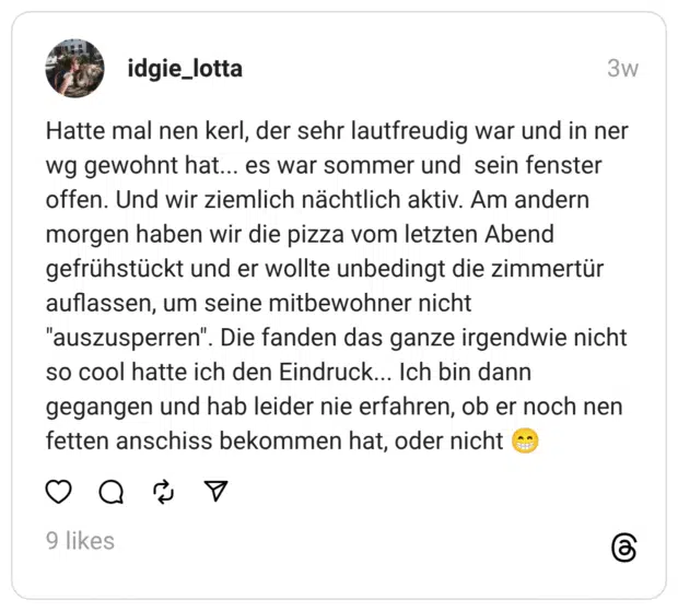 Hatte mal nen kerl, der sehr lautfreudig war und in ner wg gewohnt hat... es war sommer und sein fenster offen. Und wir ziemlich nächtlich aktiv. Am andern morgen haben wir die pizza vom letzten Abend gefrühstückt und er wollte unbedingt die zimmertür auflassen, um seine mitbewohner nicht "auszusperren". Die fanden das ganze irgendwie nicht so cool hatte ich den Eindruck... Ich bin dann gegangen und hab leider nie erfahren, ob er noch nen fetten anschiss bekommen hat, oder nicht 😁