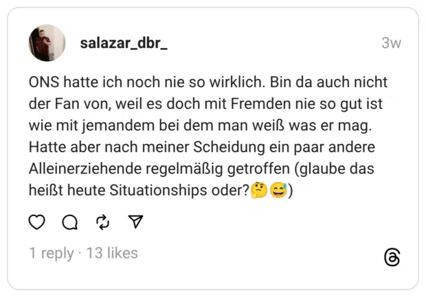 salazar_dbr_ 29.07.2025 ONS hatte ich noch nie so wirklich. Bin da auch nicht der Fan von, weil es doch mit Fremden nie so gut ist wie mit jemandem bei dem man weiß was er mag. Hatte aber nach meiner Scheidung ein paar andere Alleinerziehende regelmäßig getroffen (glaube das heißt heute Situationships oder?🤔😅)