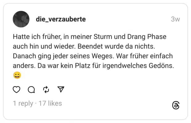 die_verzauberte 29.07.2025 Hatte ich früher, in meiner Sturm und Drang Phase auch hin und wieder. Beendet wurde da nichts. Danach ging jeder seines Weges. War früher einfach anders. Da war kein Platz für irgendwelches Gedöns. 😄