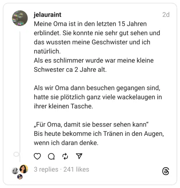 Meine Oma ist in den letzten 15 Jahren erblindet. Sie konnte nie sehr gut sehen und das wussten meine Geschwister und ich natürlich. Als es schlimmer wurde war meine kleine Schwester ca 2 Jahre alt. Als wir Oma dann besuchen gegangen sind, hatte sie plötzlich ganz viele wackelaugen in ihrer kleinen Tasche. „Für Oma, damit sie besser sehen kann“ Bis heute bekomme ich Tränen in den Augen, wenn ich daran denke.