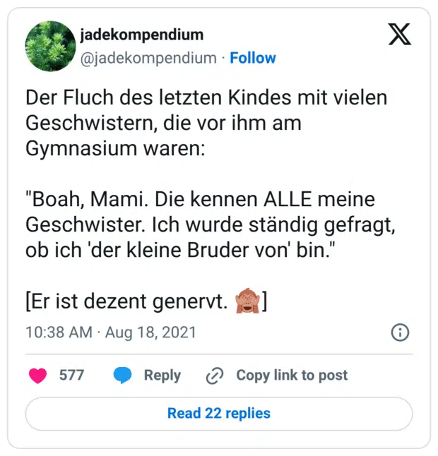 Der Fluch des letzten Kindes mit vielen Geschwistern, die vor ihm am Gymnasium waren: "Boah, Mami. Die kennen ALLE meine Geschwister. Ich wurde ständig gefragt, ob ich 'der kleine Bruder von' bin." [Er ist dezent genervt. 🙈]