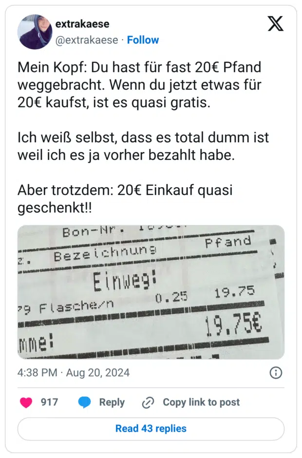 Mein Kopf: Du hast für fast 20€ Pfand weggebracht. Wenn du jetzt etwas für 20€ kaufst, ist es quasi gratis. Ich weiß selbst, dass es total dumm ist weil ich es ja vorher bezahlt habe. Aber trotzdem: 20€ Einkauf quasi geschenkt!!