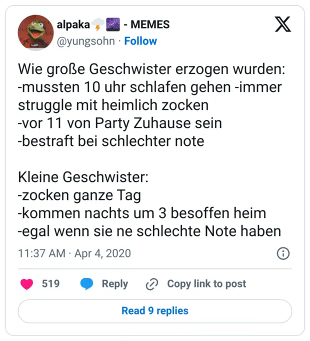 Wie große Geschwister erzogen wurden: -mussten 10 uhr schlafen gehen -immer struggle mit heimlich zocken -vor 11 von Party Zuhause sein -bestraft bei schlechter note Kleine Geschwister: -zocken ganze Tag -kommen nachts um 3 besoffen heim -egal wenn sie ne schlechte Note haben 1:37 nachm. · 4. Apr. 2020