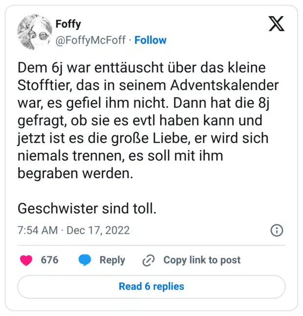 Dem 6j war enttäuscht über das kleine Stofftier, das in seinem Adventskalender war, es gefiel ihm nicht. Dann hat die 8j gefragt, ob sie es evtl haben kann und jetzt ist es die große Liebe, er wird sich niemals trennen, es soll mit ihm begraben werden. Geschwister sind toll.