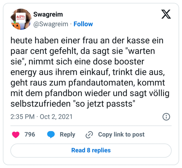 heute haben einer frau an der kasse ein paar cent gefehlt, da sagt sie "warten sie", nimmt sich eine dose booster energy aus ihrem einkauf, trinkt die aus, geht raus zum pfandautomaten, kommt mit dem pfandbon wieder und sagt völlig selbstzufrieden "so jetzt passts"