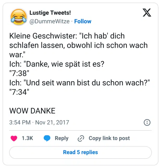 Kleine Geschwister: "Ich hab' dich schlafen lassen, obwohl ich schon wach war." Ich: "Danke, wie spät ist es? "7:38" Ich: "Und seit wann bist du schon wach?" "7:34" WOW DANKE