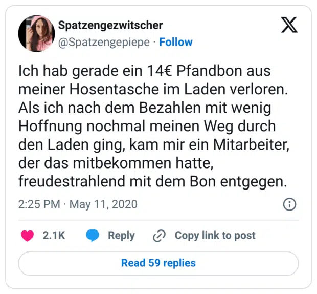 Ich hab gerade ein 14€ Pfandbon aus meiner Hosentasche im Laden verloren. Als ich nach dem Bezahlen mit wenig Hoffnung nochmal meinen Weg durch den Laden ging, kam mir ein Mitarbeiter, der das mitbekommen hatte, freudestrahlend mit dem Bon entgegen.