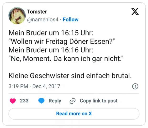 Mein Bruder um 16:15 Uhr: "Wollen wir Freitag Döner Essen?" Mein Bruder um 16:16 Uhr: "Ne, Moment. Da kann ich gar nicht." Kleine Geschwister sind einfach brutal