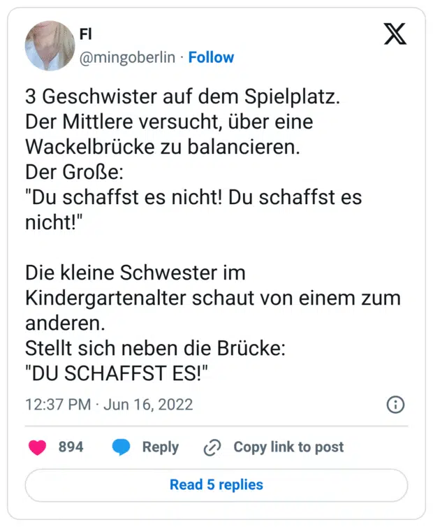 3 Geschwister auf dem Spielplatz. Der Mittlere versucht, über eine Wackelbrücke zu balancieren. Der Große: "Du schaffst es nicht! Du schaffst es nicht!" Die kleine Schwester im Kindergartenalter schaut von einem zum anderen. Stellt sich neben die Brücke: "DU SCHAFFST ES!"