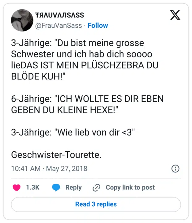 3-Jährige: "Du bist meine grosse Schwester und ich hab dich soooo lieDAS IST MEIN PLÜSCHZEBRA DU BLÖDE KUH!" 6-Jährige: "ICH WOLLTE ES DIR EBEN GEBEN DU KLEINE HEXE!" 3-Jährige: "Wie lieb von dir