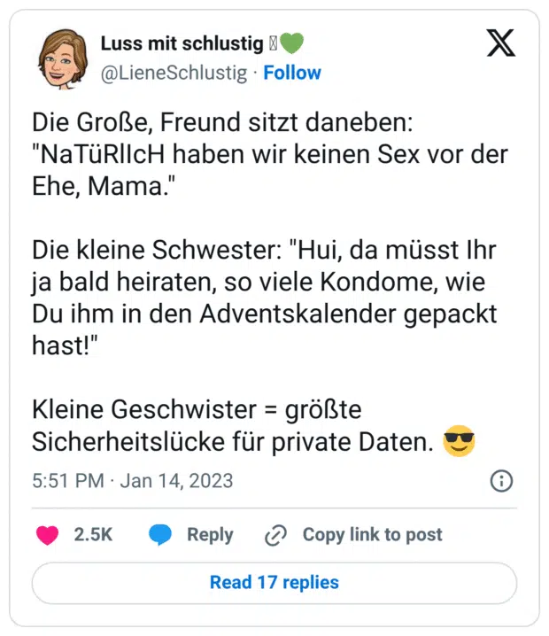 Die Große, Freund sitzt daneben: "NaTüRlIcH haben wir keinen Sex vor der Ehe, Mama." Die kleine Schwester: "Hui, da müsst Ihr ja bald heiraten, so viele Kondome, wie Du ihm in den Adventskalender gepackt hast!" Kleine Geschwister = größte Sicherheitslücke für private Daten. 😎