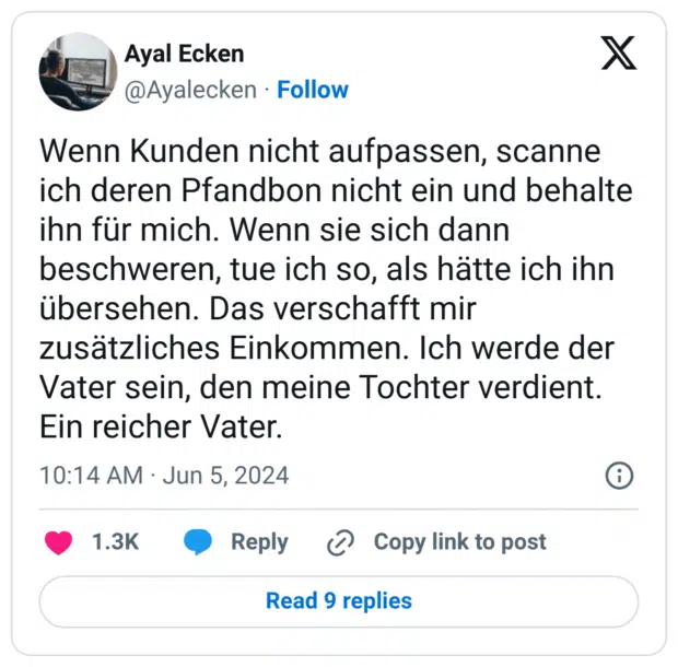 Wenn Kunden nicht aufpassen, scanne ich deren Pfandbon nicht ein und behalte ihn für mich. Wenn sie sich dann beschweren, tue ich so, als hätte ich ihn übersehen. Das verschafft mir zusätzliches Einkommen. Ich werde der Vater sein, den meine Tochter verdient. Ein reicher Vater.