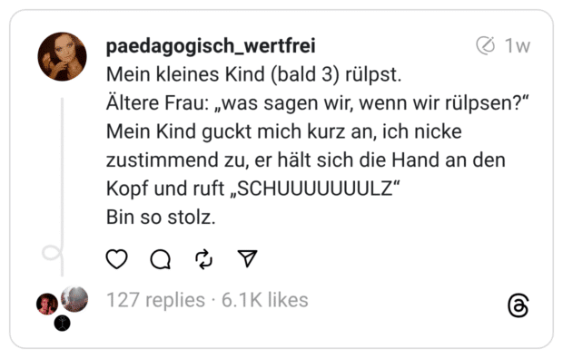 Mein kleines Kind (bald 3) rülpst. Ältere Frau: „was sagen wir, wenn wir rülpsen?“ Mein Kind guckt mich kurz an, ich nicke zustimmend zu, er hält sich die Hand an den Kopf und ruft „SCHUUUUUUULZ“ Bin so stolz.