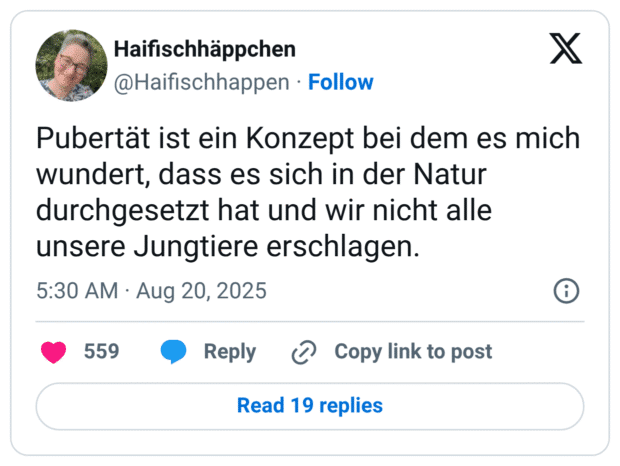 Pubertät ist ein Konzept bei dem es mich wundert, dass es sich in der Natur durchgesetzt hat und wir nicht alle unsere Jungtiere erschlagen.
